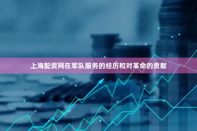上海配资网在军队服务的经历和对革命的贡献