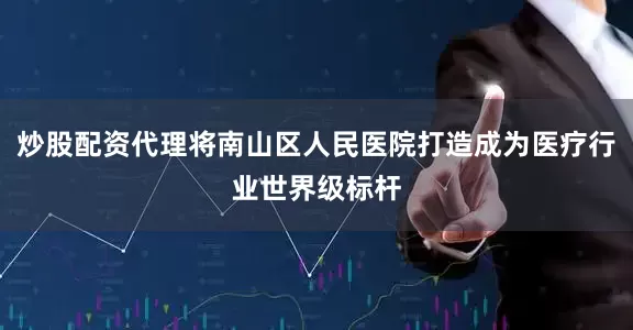 炒股配资代理将南山区人民医院打造成为医疗行业世界级标杆