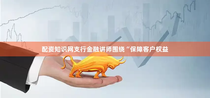 配资知识网支行金融讲师围绕“保障客户权益