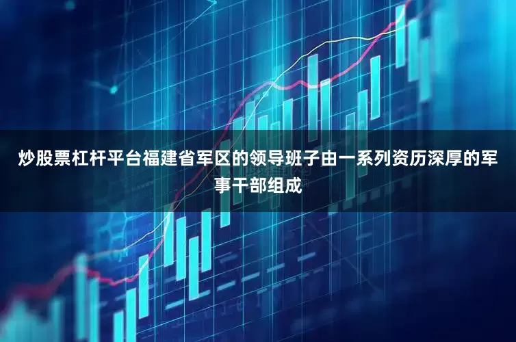 炒股票杠杆平台福建省军区的领导班子由一系列资历深厚的军事干部组成