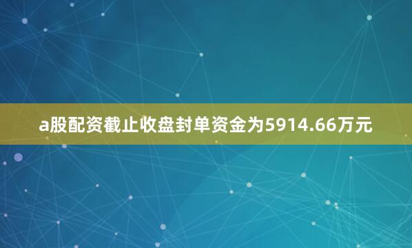 a股配资截止收盘封单资金为5914.66万元