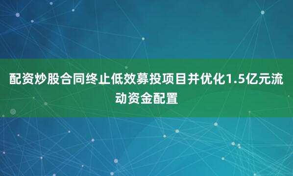 配资炒股合同终止低效募投项目并优化1.5亿元流动资金配置